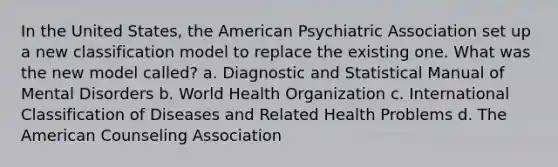 In the United States, the American Psychiatric Association set up a new classification model to replace the existing one. What was the new model called? a. Diagnostic and Statistical Manual of Mental Disorders b. World Health Organization c. International Classification of Diseases and Related Health Problems d. The American Counseling Association