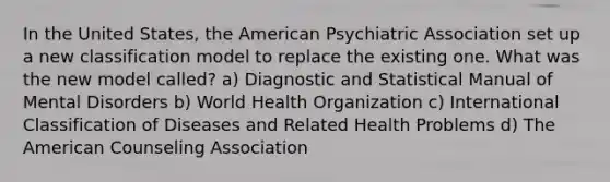 In the United States, the American Psychiatric Association set up a new classification model to replace the existing one. What was the new model called? a) Diagnostic and Statistical Manual of Mental Disorders b) World Health Organization c) International Classification of Diseases and Related Health Problems d) The American Counseling Association