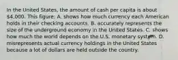 In the United States, the amount of cash per capita is about 4,000. This figure: A. shows how much currency each American holds in their checking accounts. B. accurately represents the size of the underground economy in the United States. C. shows how much the world depends on the U.S. monetary system. D. misrepresents actual currency holdings in the United States because a lot of dollars are held outside the country.