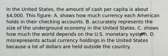 In the United States, the amount of cash per capita is about 4,000. This figure: A. shows how much currency each American holds in their checking accounts. B. accurately represents the size of the underground economy in the United States. C. shows how much the world depends on the U.S. monetary system. D. misrepresents actual currency holdings in the United States because a lot of dollars are held outside the country.