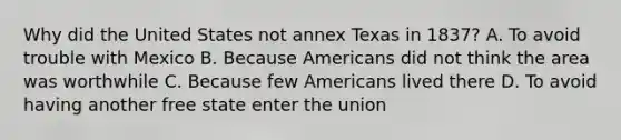 Why did the United States not annex Texas in 1837? A. To avoid trouble with Mexico B. Because Americans did not think the area was worthwhile C. Because few Americans lived there D. To avoid having another free state enter the union