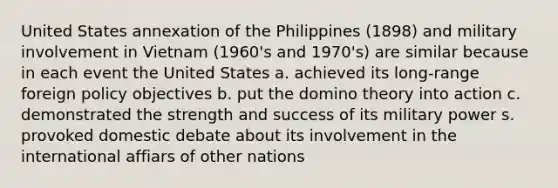 United States annexation of the Philippines (1898) and military involvement in Vietnam (1960's and 1970's) are similar because in each event the United States a. achieved its long-range foreign policy objectives b. put the domino theory into action c. demonstrated the strength and success of its military power s. provoked domestic debate about its involvement in the international affiars of other nations