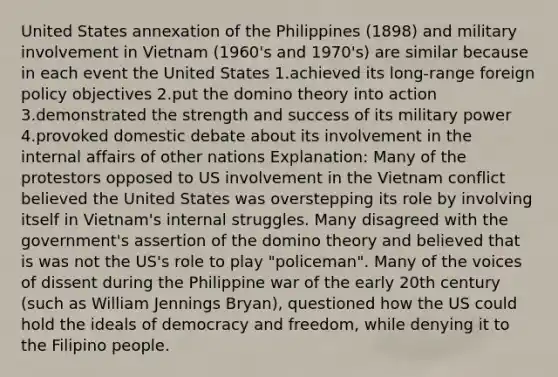 United States annexation of the Philippines (1898) and military involvement in Vietnam (1960's and 1970's) are similar because in each event the United States 1.achieved its long-range foreign policy objectives 2.put the domino theory into action 3.demonstrated the strength and success of its military power 4.provoked domestic debate about its involvement in the internal affairs of other nations Explanation: Many of the protestors opposed to US involvement in the Vietnam conflict believed the United States was overstepping its role by involving itself in Vietnam's internal struggles. Many disagreed with the government's assertion of the domino theory and believed that is was not the US's role to play "policeman". Many of the voices of dissent during the Philippine war of the early 20th century (such as William Jennings Bryan), questioned how the US could hold the ideals of democracy and freedom, while denying it to the Filipino people.