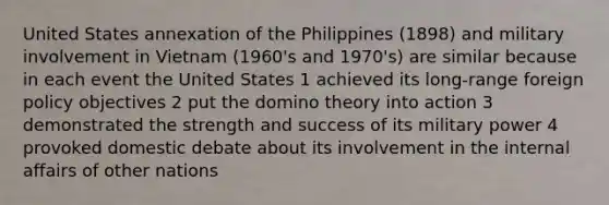 United States annexation of the Philippines (1898) and military involvement in Vietnam (1960's and 1970's) are similar because in each event the United States 1 achieved its long-range foreign policy objectives 2 put the domino theory into action 3 demonstrated the strength and success of its military power 4 provoked domestic debate about its involvement in the internal affairs of other nations