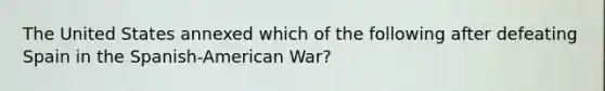 The United States annexed which of the following after defeating Spain in the Spanish-American War?