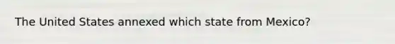 The United States annexed which state from Mexico?