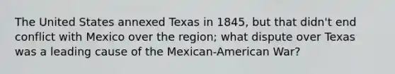 The United States annexed Texas in 1845, but that didn't end conflict with Mexico over the region; what dispute over Texas was a leading cause of the Mexican-American War?