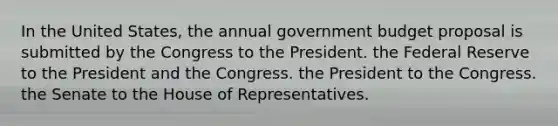 In the United States, the annual government budget proposal is submitted by the Congress to the President. the Federal Reserve to the President and the Congress. the President to the Congress. the Senate to the House of Representatives.