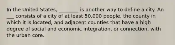 In the United States, ________ is another way to define a city. An ___ consists of a city of at least 50,000 people, the county in which it is located, and adjacent counties that have a high degree of social and economic integration, or connection, with the urban core.