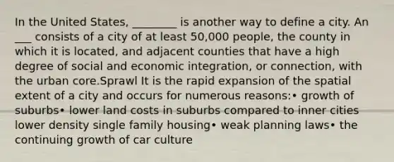 In the United States, ________ is another way to define a city. An ___ consists of a city of at least 50,000 people, the county in which it is located, and adjacent counties that have a high degree of social and economic integration, or connection, with the urban core.Sprawl It is the rapid expansion of the spatial extent of a city and occurs for numerous reasons:• growth of suburbs• lower land costs in suburbs compared to inner cities lower density single family housing• weak planning laws• the continuing growth of car culture