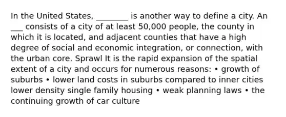 In the United States, ________ is another way to define a city. An ___ consists of a city of at least 50,000 people, the county in which it is located, and adjacent counties that have a high degree of social and economic integration, or connection, with the urban core. Sprawl It is the rapid expansion of the spatial extent of a city and occurs for numerous reasons: • growth of suburbs • lower land costs in suburbs compared to inner cities lower density single family housing • weak planning laws • the continuing growth of car culture