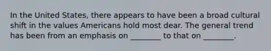 In the United States, there appears to have been a broad cultural shift in the values Americans hold most dear. The general trend has been from an emphasis on ________ to that on ________.