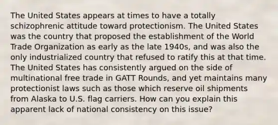 The United States appears at times to have a totally schizophrenic attitude toward protectionism. The United States was the country that proposed the establishment of the World Trade Organization as early as the late 1940s, and was also the only industrialized country that refused to ratify this at that time. The United States has consistently argued on the side of multinational free trade in GATT Rounds, and yet maintains many protectionist laws such as those which reserve oil shipments from Alaska to U.S. flag carriers. How can you explain this apparent lack of national consistency on this issue?