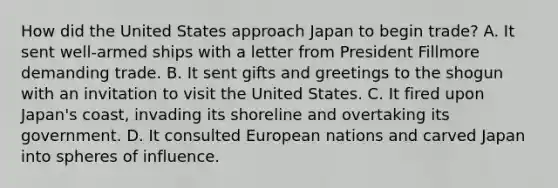 How did the United States approach Japan to begin trade? A. It sent well-armed ships with a letter from President Fillmore demanding trade. B. It sent gifts and greetings to the shogun with an invitation to visit the United States. C. It fired upon Japan's coast, invading its shoreline and overtaking its government. D. It consulted European nations and carved Japan into spheres of influence.