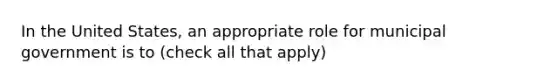 In the United States, an appropriate role for municipal government is to (check all that apply)