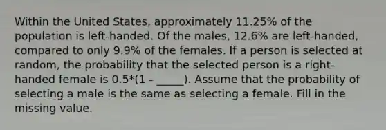 Within the United States, approximately 11.25% of the population is left-handed. Of the males, 12.6% are left-handed, compared to only 9.9% of the females. If a person is selected at random, the probability that the selected person is a right-handed female is 0.5*(1 - _____). Assume that the probability of selecting a male is the same as selecting a female. Fill in the missing value.