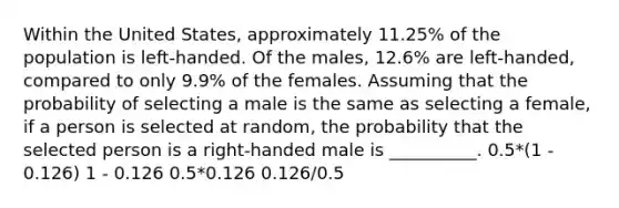 Within the United States, approximately 11.25% of the population is left-handed. Of the males, 12.6% are left-handed, compared to only 9.9% of the females. Assuming that the probability of selecting a male is the same as selecting a female, if a person is selected at random, the probability that the selected person is a right-handed male is __________. 0.5*(1 - 0.126) 1 - 0.126 0.5*0.126 0.126/0.5