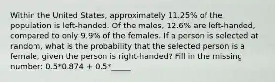 Within the United States, approximately 11.25% of the population is left-handed. Of the males, 12.6% are left-handed, compared to only 9.9% of the females. If a person is selected at random, what is the probability that the selected person is a female, given the person is right-handed? Fill in the missing number: 0.5*0.874 + 0.5*_____