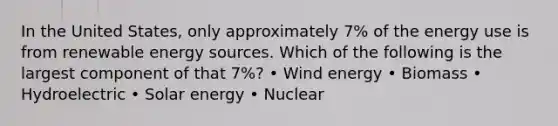 In the United States, only approximately 7% of the energy use is from renewable energy sources. Which of the following is the largest component of that 7%? • Wind energy • Biomass • Hydroelectric • Solar energy • Nuclear