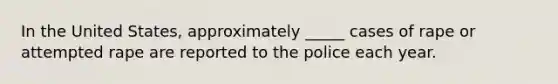 In the United States, approximately _____ cases of rape or attempted rape are reported to the police each year.