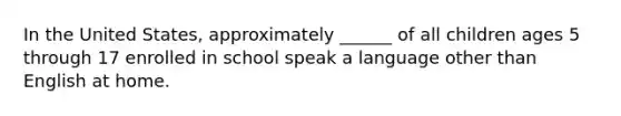 In the United States, approximately ______ of all children ages 5 through 17 enrolled in school speak a language other than English at home.