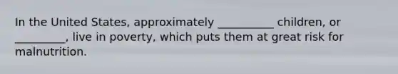 In the United States, approximately __________ children, or _________, live in poverty, which puts them at great risk for malnutrition.