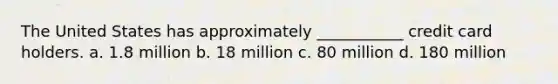 The United States has approximately ___________ credit card holders. a. 1.8 million b. 18 million c. 80 million d. 180 million