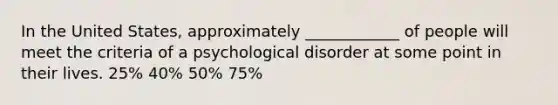 In the United States, approximately ____________ of people will meet the criteria of a psychological disorder at some point in their lives. 25% 40% 50% 75%