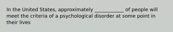 In the United States, approximately ____________ of people will meet the criteria of a psychological disorder at some point in their lives