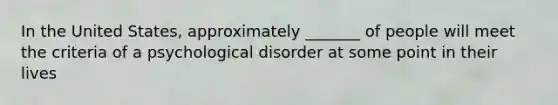 In the United States, approximately _______ of people will meet the criteria of a psychological disorder at some point in their lives