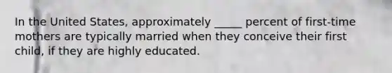 In the United States, approximately _____ percent of first-time mothers are typically married when they conceive their first child, if they are highly educated.