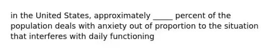 in the United States, approximately _____ percent of the population deals with anxiety out of proportion to the situation that interferes with daily functioning