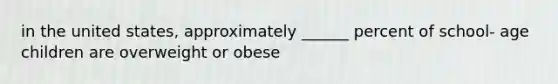 in the united states, approximately ______ percent of school- age children are overweight or obese