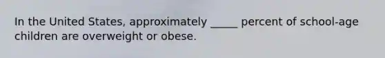 In the United States, approximately _____ percent of school-age children are overweight or obese.