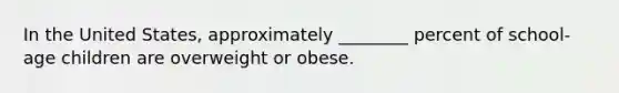 In the United States, approximately ________ percent of school-age children are overweight or obese.