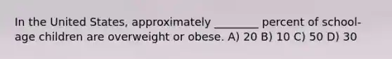 In the United States, approximately ________ percent of school-age children are overweight or obese. A) 20 B) 10 C) 50 D) 30