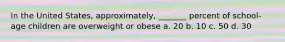 In the United States, approximately, _______ percent of school-age children are overweight or obese a. 20 b. 10 c. 50 d. 30