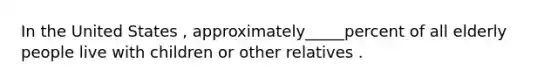 In the United States , approximately_____percent of all elderly people live with children or other relatives .