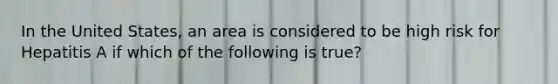 In the United States, an area is considered to be high risk for Hepatitis A if which of the following is true?