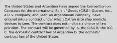 The United States and Argentina have signed the Convention on Contracts for the International Sale of Goods (CISG). Octron, Inc., a U.S. company, and Leer, an Argentinean company, have entered into a contract under which Oxtron is to ship medicla devices to Leer. The contract does not include a choice of law privision. The contract will be governed by: A. the CISG B. the ICC C. the domestic contract law of Argentina D. the domestic contract law of the United States