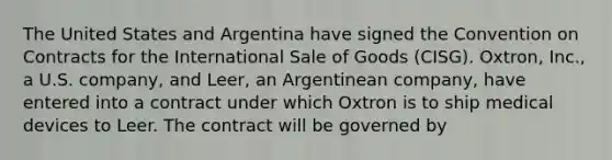 The United States and Argentina have signed the Convention on Contracts for the International Sale of Goods (CISG). Oxtron, Inc., a U.S. company, and Leer, an Argentinean company, have entered into a contract under which Oxtron is to ship medical devices to Leer. The contract will be governed by