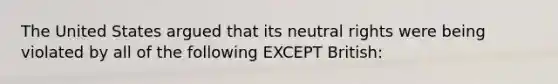 The United States argued that its neutral rights were being violated by all of the following EXCEPT British: