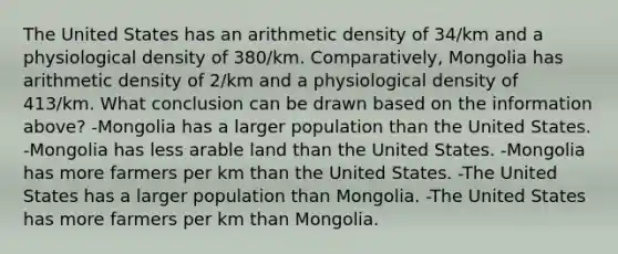 The United States has an arithmetic density of 34/km and a physiological density of 380/km. Comparatively, Mongolia has arithmetic density of 2/km and a physiological density of 413/km. What conclusion can be drawn based on the information above? -Mongolia has a larger population than the United States. -Mongolia has less arable land than the United States. -Mongolia has more farmers per km than the United States. -The United States has a larger population than Mongolia. -The United States has more farmers per km than Mongolia.