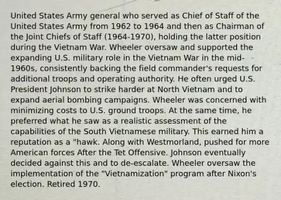 United States Army general who served as Chief of Staff of the United States Army from 1962 to 1964 and then as Chairman of the Joint Chiefs of Staff (1964-1970), holding the latter position during the Vietnam War. Wheeler oversaw and supported the expanding U.S. military role in the Vietnam War in the mid-1960s, consistently backing the field commander's requests for additional troops and operating authority. He often urged U.S. President Johnson to strike harder at North Vietnam and to expand aerial bombing campaigns. Wheeler was concerned with minimizing costs to U.S. ground troops. At the same time, he preferred what he saw as a realistic assessment of the capabilities of the South Vietnamese military. This earned him a reputation as a "hawk. Along with Westmorland, pushed for more American forces After the Tet Offensive. Johnson eventually decided against this and to de-escalate. Wheeler oversaw the implementation of the "Vietnamization" program after Nixon's election. Retired 1970.