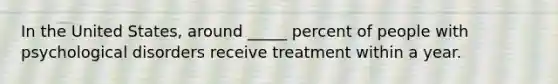 In the United States, around _____ percent of people with psychological disorders receive treatment within a year.