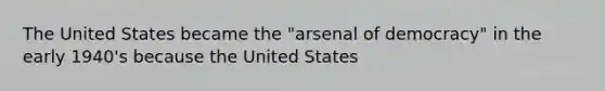 The United States became the "arsenal of democracy" in the early 1940's because the United States