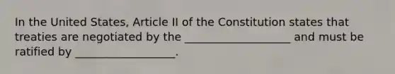 In the United States, Article II of the Constitution states that treaties are negotiated by the ___________________ and must be ratified by __________________.