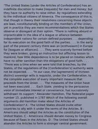 "The United States [under the Articles of Confederation] has an indefinite discretion to make [requests] for men and money; but they have no authority to raise either, by regulations extending to the individual citizens of America. The consequence of this is, that though in theory their resolutions concerning those objects are laws, constitutionally binding on the members of the Union, yet in practice they are mere recommendations which the States observe or disregard at their option. "There is nothing absurd or impracticable in the idea of a league or alliance between independent nations for certain defined purposes . . . depending for its execution on the good faith of the parties. . . . In the early part of the present century there was an [enthusiasm] in Europe for [leagues or alliances]. . . . They were scarcely formed before they were broken, giving an instructive but afflicting lesson to mankind, how little dependence is to be placed on treaties which have no other sanction than the obligations of good faith. . . . "There was a time when we were told that breaches, by the States, of the regulations of the [Confederation's] authority were not be expected. . . . "In our case, the [agreement] of thirteen distinct sovereign wills is requisite, under the Confederation, to the complete execution of every important measure that proceeds from the Union. . . . The measures of the Union have not been executed. . . . Each State, yielding to the persuasive voice of immediate interest or convenience, has successively withdrawn its support." Alexander Hamilton, The Federalist paper number 15, published in 1787 Which of the following overall arguments did Hamilton make about the Articles of Confederation? A - The United States should invite other countries to ally with it under the terms of the Articles. B - Americans should adopt the Articles as the constitution of the United States. C - Americans should donate money to Congress because of flaws in the Articles. D - The United States should abandon the Articles to form a stronger central government.