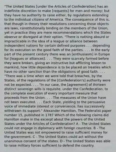 "The United States [under the Articles of Confederation] has an indefinite discretion to make [requests] for men and money; but they have no authority to raise either, by regulations extending to the individual citizens of America. The consequence of this is, that though in theory their resolutions concerning those objects are laws, constitutionally binding on the members of the Union, yet in practice they are mere recommendations which the States observe or disregard at their option. "There is nothing absurd or impracticable in the idea of a league or alliance between independent nations for certain defined purposes . . . depending for its execution on the good faith of the parties. . . . In the early part of the present century there was an [enthusiasm] in Europe for [leagues or alliances]. . . . They were scarcely formed before they were broken, giving an instructive but afflicting lesson to mankind, how little dependence is to be placed on treaties which have no other sanction than the obligations of good faith. . . . "There was a time when we were told that breaches, by the States, of the regulations of the [Confederation's] authority were not be expected. . . . "In our case, the [agreement] of thirteen distinct sovereign wills is requisite, under the Confederation, to the complete execution of every important measure that proceeds from the Union. . . . The measures of the Union have not been executed. . . . Each State, yielding to the persuasive voice of immediate interest or convenience, has successively withdrawn its support." Alexander Hamilton, The Federalist paper number 15, published in 1787 Which of the following claims did Hamilton make in the excerpt about the powers of the United States under the Articles of Confederation? A - The United States could not engage in diplomacy with foreign countries. B - The United States was not empowered to raise sufficient money for the government. C - The United States could act without the unanimous consent of the states. D - The United States was able to raise military forces sufficient to defend the country.