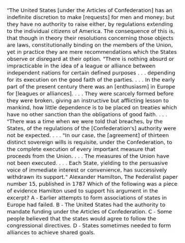 "The United States [under the Articles of Confederation] has an indefinite discretion to make [requests] for men and money; but they have no authority to raise either, by regulations extending to the individual citizens of America. The consequence of this is, that though in theory their resolutions concerning those objects are laws, constitutionally binding on the members of the Union, yet in practice they are mere recommendations which the States observe or disregard at their option. "There is nothing absurd or impracticable in the idea of a league or alliance between independent nations for certain defined purposes . . . depending for its execution on the good faith of the parties. . . . In the early part of the present century there was an [enthusiasm] in Europe for [leagues or alliances]. . . . They were scarcely formed before they were broken, giving an instructive but afflicting lesson to mankind, how little dependence is to be placed on treaties which have no other sanction than the obligations of good faith. . . . "There was a time when we were told that breaches, by the States, of the regulations of the [Confederation's] authority were not be expected. . . . "In our case, the [agreement] of thirteen distinct sovereign wills is requisite, under the Confederation, to the complete execution of every important measure that proceeds from the Union. . . . The measures of the Union have not been executed. . . . Each State, yielding to the persuasive voice of immediate interest or convenience, has successively withdrawn its support." Alexander Hamilton, The Federalist paper number 15, published in 1787 Which of the following was a piece of evidence Hamilton used to support his argument in the excerpt? A - Earlier attempts to form associations of states in Europe had failed. B - The United States had the authority to mandate funding under the Articles of Confederation. C - Some people believed that the states would agree to follow the congressional directives. D - States sometimes needed to form alliances to achieve shared goals.